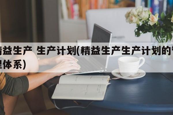 精益生产 生产计划(精益生产生产计划的管理体系)